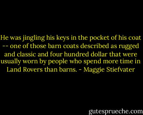 He was jingling his keys in the pocket of his coat -- one of those barn coats described as rugged and classic and four hundred dollar that were usually worn by people who spend more time in Land Rovers than barns. - Maggie Stiefvater