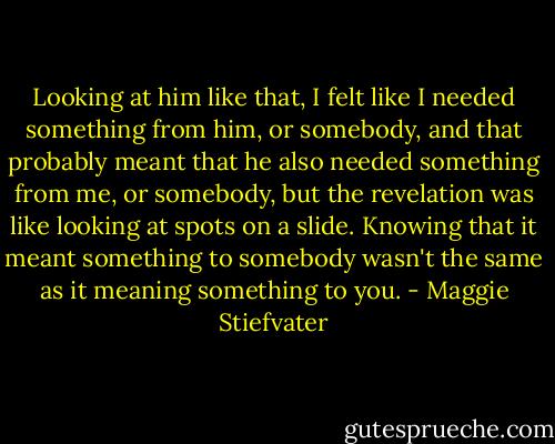 Looking at him like that, I felt like I needed something from him, or somebody, and that probably meant that he also needed something from me, or somebody, but the revelation was like looking at spots on a slide. Knowing that it meant something to somebody wasn't the same as it meaning something to you. - Maggie Stiefvater