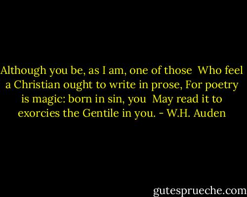 Although you be, as I am, one of those <br />Who feel a Christian ought to write in prose,<br />For poetry is magic: born in sin, you <br />May read it to exorcies the Gentile in you. - W.H. Auden
