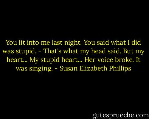 You lit into me last night. You said what I did was stupid.<br />- That's what my head said. But my heart... My stupid heart... Her voice broke. It was singing. - Susan Elizabeth Phillips