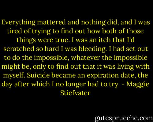 Everything mattered and nothing did, and I was tired of trying to find out how both of those things were true. I was an itch that I'd scratched so hard I was bleeding. I had set out to do the impossible, whatever the impossible might be, only to find out that it was living with myself. Suicide became an expiration date, the day after which I no longer had to try. - Maggie Stiefvater