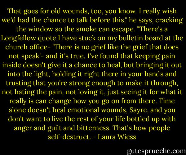 That goes for old wounds, too, you know. I really wish we'd had the chance to talk before this," he says, cracking the window so the smoke can escape. "There's a Longfellow quote I have stuck on my bulletin board at the church office- 'There is no grief like the grief that does not speak'- and it's true. I've found that keeping pain inside doesn't give it a chance to heal, but bringing it out into the light, holding it right there in your hands and trusting that you're strong enough to make it through, not hating the pain, not loving it, just seeing it for what it really is can change how you go on from there. Time alone doesn't heal emotional wounds, Sayre, and you don't want to live the rest of your life bottled up with anger and guilt and bitterness. That's how people self-destruct. - Laura Wiess