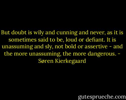 But doubt is wily and cunning and never, as it is sometimes said to be, loud or defiant. It is unassuming and sly, not bold or assertive - and the more unassuming, the more dangerous. - Søren Kierkegaard