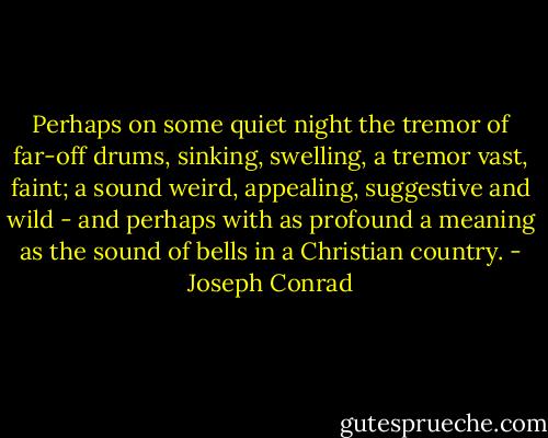 Perhaps on some quiet night the tremor of far-off drums, sinking, swelling, a tremor vast, faint; a sound weird, appealing, suggestive and wild - and perhaps with as profound a meaning as the sound of bells in a Christian country. - Joseph Conrad