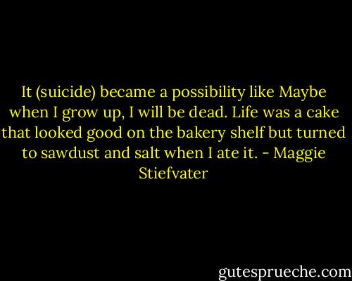 It (suicide) became a possibility like Maybe when I grow up, I will be dead. Life was a cake that looked good on the bakery shelf but turned to sawdust and salt when I ate it. - Maggie Stiefvater