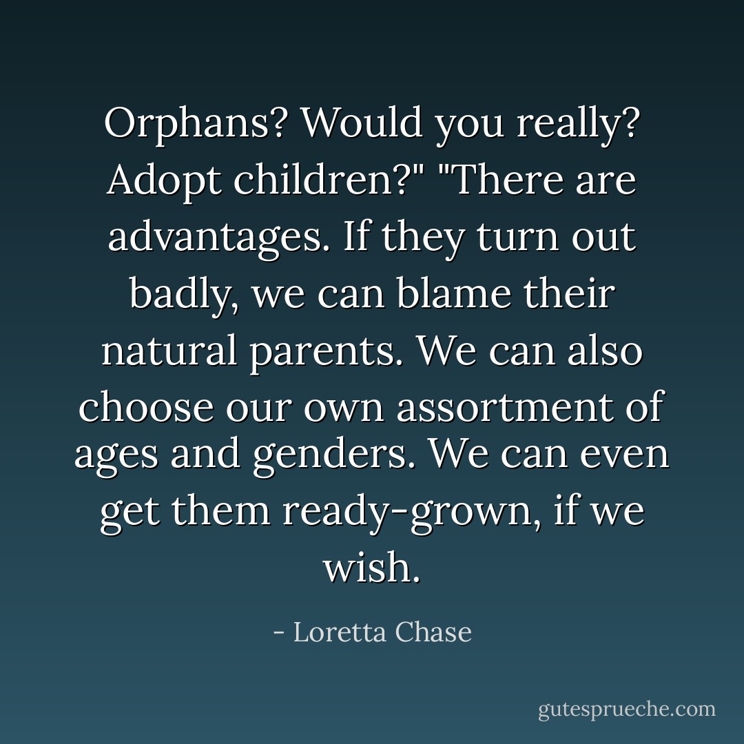 Orphans? Would you really? <i>Adopt</i> children?"<br />"There are advantages. If they turn out badly, we can blame their natural parents. We can also choose our own assortment of ages and genders. We can even get them ready-grown, if we wish. - Loretta Chase