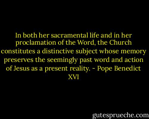 In both her sacramental life and in her proclamation of the Word, the Church constitutes a distinctive subject whose memory preserves the seemingly past word and action of Jesus as a present reality. - Pope Benedict XVI
