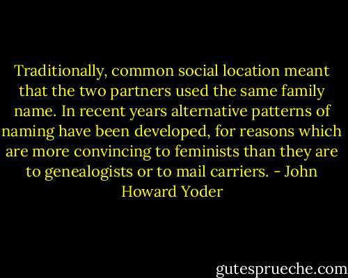 Traditionally, common social location meant that the two partners used the same family name. In recent years alternative patterns of naming have been developed, for reasons which are more convincing to feminists than they are to genealogists or to mail carriers. - John Howard Yoder
