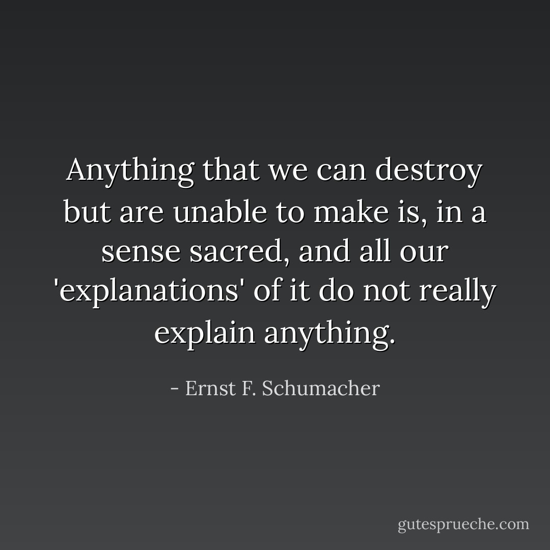 Anything that we can destroy but are unable to make is, in a sense sacred, and all our 'explanations' of it do not really explain anything. - Ernst F. Schumacher