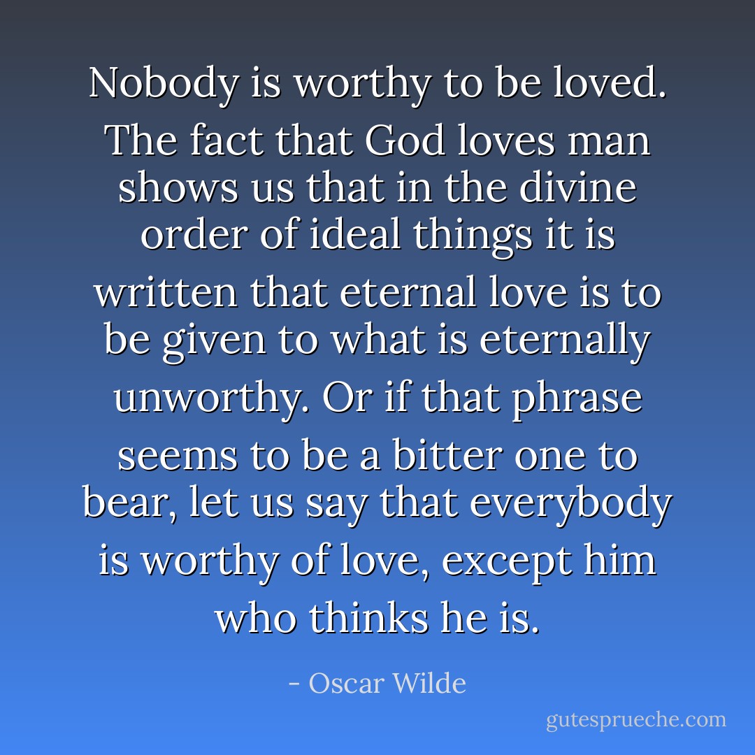 Nobody is worthy to be loved. The fact that God loves man shows us that in the divine order of ideal things it is written that eternal love is to be given to what is eternally unworthy. Or if that phrase seems to be a bitter one to bear, let us say that everybody is worthy of love, except him who thinks he is. - Oscar Wilde
