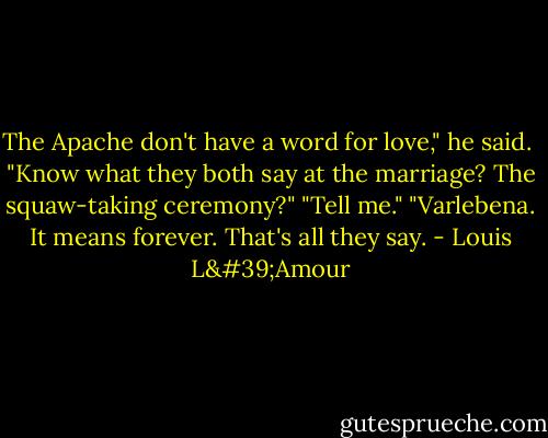 The Apache don't have a word for love," he said. <br />"Know what they both say at the marriage? The squaw-taking ceremony?"<br />"Tell me."<br />"Varlebena. It means forever. That's all they say. - Louis L'Amour