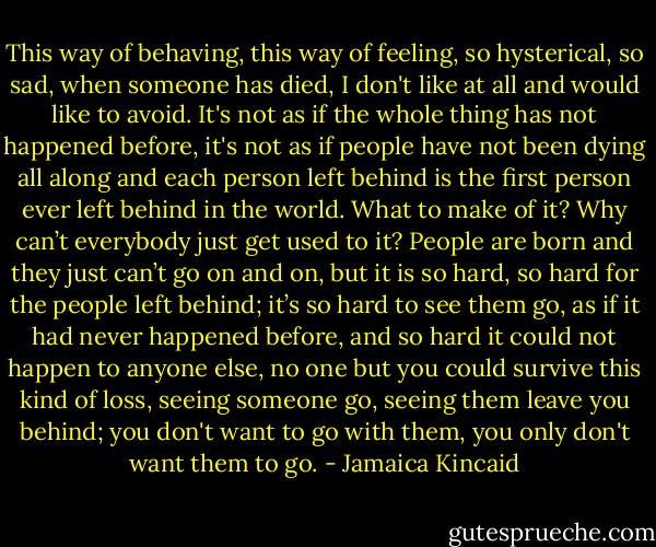 This way of behaving, this way of feeling, so hysterical, so sad, when someone has died, I don't like at all and would like to avoid. It's not as if the whole thing has not happened before, it's not as if people have not been dying all along and each person left behind is the first person ever left behind in the world. What to make of it? Why can’t everybody just get used to it? People are born and they just can’t go on and on, but it is so hard, so hard for the people left behind; it’s so hard to see them go, as if it had never happened before, and so hard it could not happen to anyone else, no one but you could survive this kind of loss, seeing someone go, seeing them leave you behind; you don't want to go with them, you only don't want them to go. - Jamaica Kincaid