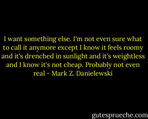 I want something else. I'm not even sure what to call it anymore except I know it feels roomy and it's drenched in sunlight and it's weightless and I know it's not cheap. Probably not even real - Mark Z. Danielewski