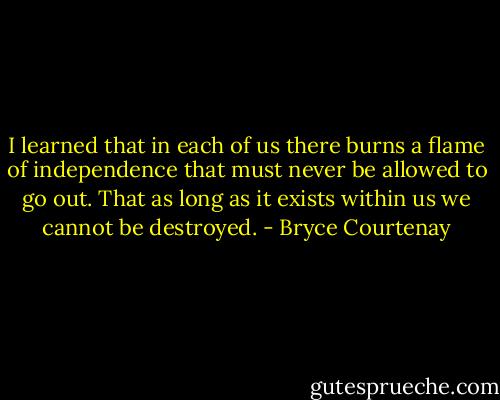 I learned that in each of us there burns a flame of independence that must never be allowed to go out. That as long as it exists within us we cannot be destroyed. - Bryce Courtenay