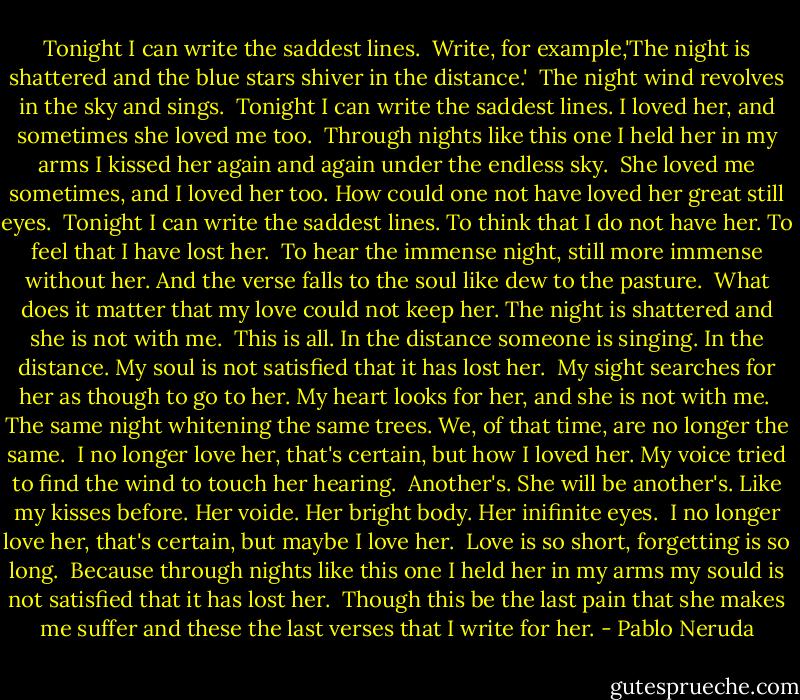 Tonight I can write the saddest lines.<br /><br />Write, for example,'The night is shattered<br />and the blue stars shiver in the distance.'<br /><br />The night wind revolves in the sky and sings.<br /><br />Tonight I can write the saddest lines.<br />I loved her, and sometimes she loved me too.<br /><br />Through nights like this one I held her in my arms<br />I kissed her again and again under the endless sky.<br /><br />She loved me sometimes, and I loved her too.<br />How could one not have loved her great still eyes.<br /><br />Tonight I can write the saddest lines.<br />To think that I do not have her. To feel that I have lost her.<br /><br />To hear the immense night, still more immense without her.<br />And the verse falls to the soul like dew to the pasture.<br /><br />What does it matter that my love could not keep her.<br />The night is shattered and she is not with me.<br /><br />This is all. In the distance someone is singing. In the distance.<br />My soul is not satisfied that it has lost her.<br /><br />My sight searches for her as though to go to her.<br />My heart looks for her, and she is not with me.<br /><br />The same night whitening the same trees.<br />We, of that time, are no longer the same.<br /><br />I no longer love her, that's certain, but how I loved her.<br />My voice tried to find the wind to touch her hearing.<br /><br />Another's. She will be another's. Like my kisses before.<br />Her voide. Her bright body. Her inifinite eyes.<br /><br />I no longer love her, that's certain, but maybe I love her. <br />Love is so short, forgetting is so long.<br /><br />Because through nights like this one I held her in my arms<br />my sould is not satisfied that it has lost her.<br /><br />Though this be the last pain that she makes me suffer<br />and these the last verses that I write for her. - Pablo Neruda