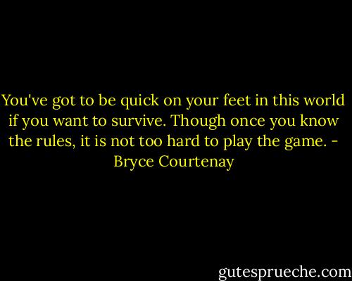 You've got to be quick on your feet in this world if you want to survive. Though once you know the rules, it is not too hard to play the game. - Bryce Courtenay