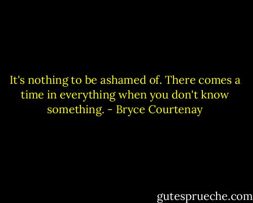 It's nothing to be ashamed of. There comes a time in everything when you don't know something. - Bryce Courtenay