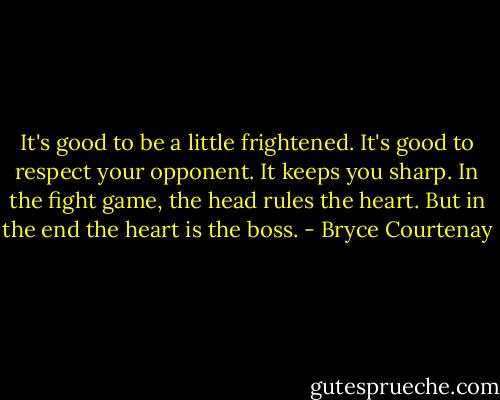 It's good to be a little frightened. It's good to respect your opponent. It keeps you sharp. In the fight game, the head rules the heart. But in the end the heart is the boss. - Bryce Courtenay