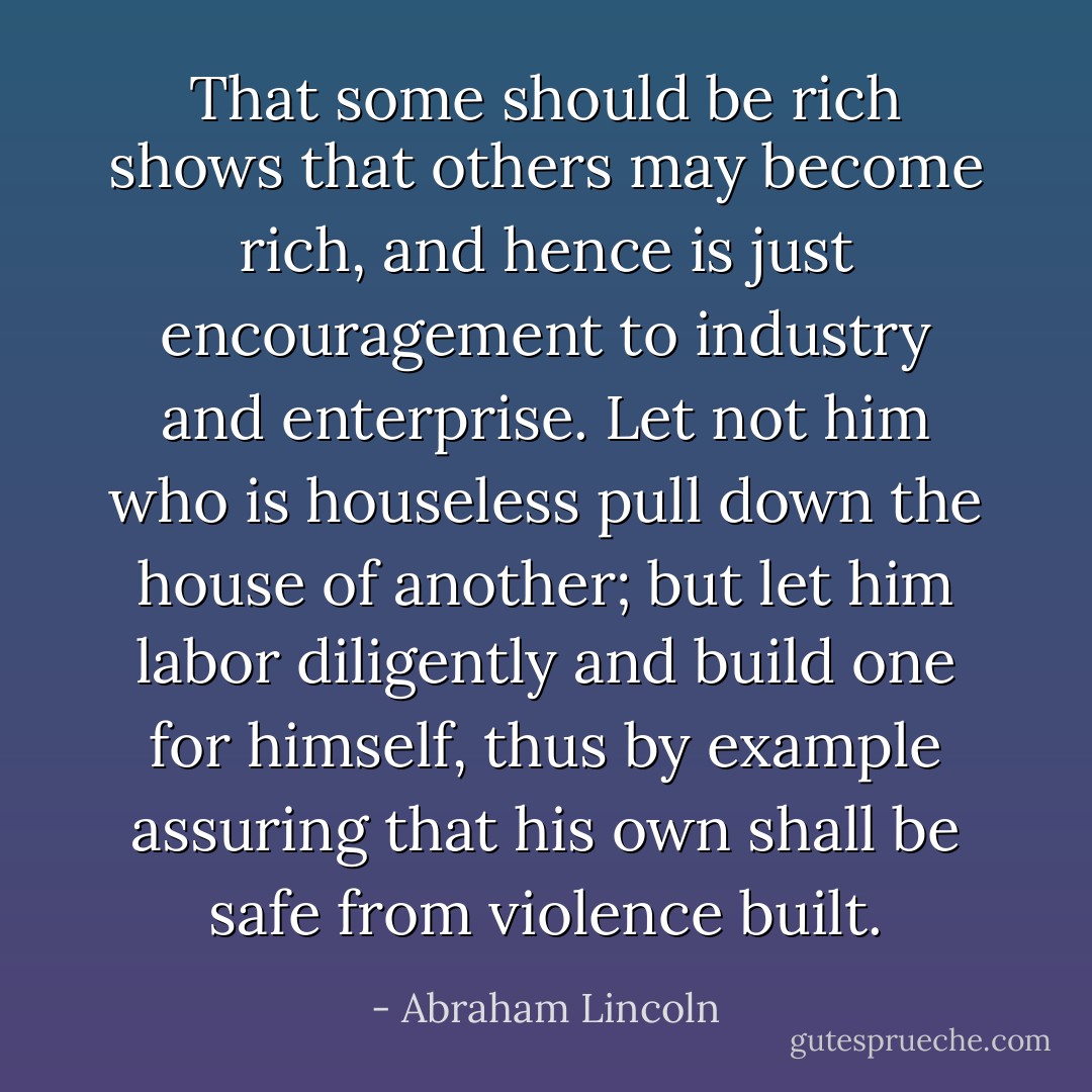 That some should be rich shows that others may become rich, and hence is just encouragement to industry and enterprise. Let not him who is houseless pull down the house of another; but let him labor diligently and build one for himself, thus by example assuring that his own shall be safe from violence built. - Abraham Lincoln