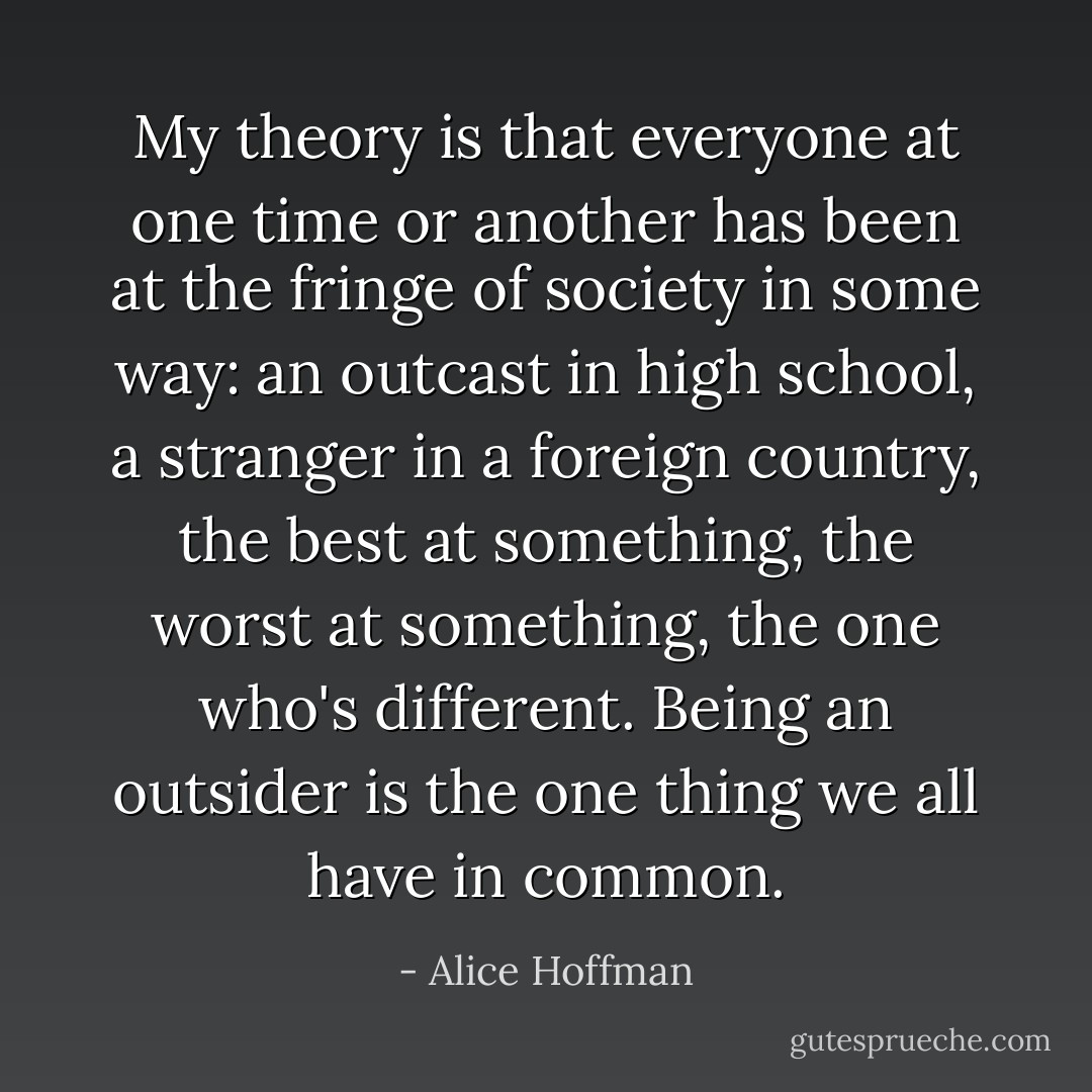 My theory is that everyone at one time or another has been at the fringe of society in some way: an outcast in high school, a stranger in a foreign country, the best at something, the worst at something, the one who's different. Being an outsider is the one thing we all have in common. - Alice Hoffman