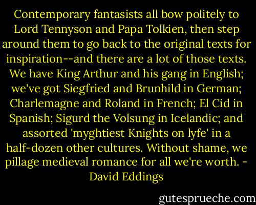 Contemporary fantasists all bow politely to Lord Tennyson and Papa Tolkien, then step around them to go back to the original texts for inspiration--and there are a lot of those texts. We have King Arthur and his gang in English; we've got Siegfried and Brunhild in German; Charlemagne and Roland in French; El Cid in Spanish; Sigurd the Volsung in Icelandic; and assorted 'myghtiest Knights on lyfe' in a half-dozen other cultures. Without shame, we pillage medieval romance for all we're worth. - David Eddings