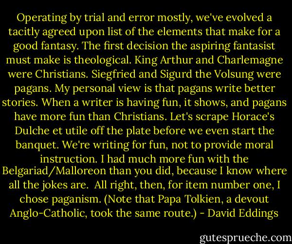 Operating by trial and error mostly, we've evolved a tacitly agreed upon list of the elements that make for a good fantasy. The first decision the aspiring fantasist must make is theological. King Arthur and Charlemagne were Christians. Siegfried and Sigurd the Volsung were pagans. My personal view is that pagans write better stories. When a writer is having fun, it shows, and pagans have more fun than Christians. Let's scrape Horace's Dulche et utile off the plate before we even start the banquet. We're writing for fun, not to provide moral instruction. I had much more fun with the Belgariad/Malloreon than you did, because I know where all the jokes are.<br /><br />All right, then, for item number one, I chose paganism. (Note that Papa Tolkien, a devout Anglo-Catholic, took the same route.) - David Eddings