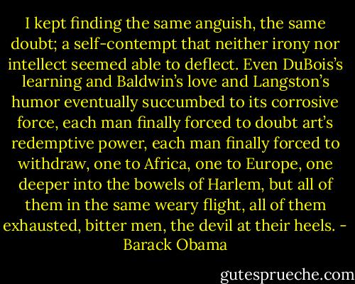 I kept finding the same anguish, the same doubt; a self-contempt that neither irony nor intellect seemed able to deflect. Even DuBois’s learning and Baldwin’s love and Langston’s humor eventually succumbed to its corrosive force, each man finally forced to doubt art’s redemptive power, each man finally forced to withdraw, one to Africa, one to Europe, one deeper into the bowels of Harlem, but all of them in the same weary flight, all of them exhausted, bitter men, the devil at their heels. - Barack Obama