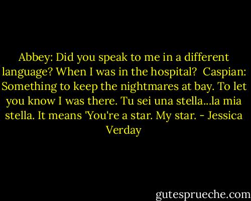 Abbey: Did you speak to me in a different language? When I was in the hospital?<br /><br />Caspian: Something to keep the nightmares at bay. To let you know I was there. Tu sei una stella...la mia stella. It means 'You're a star. My star. - Jessica Verday