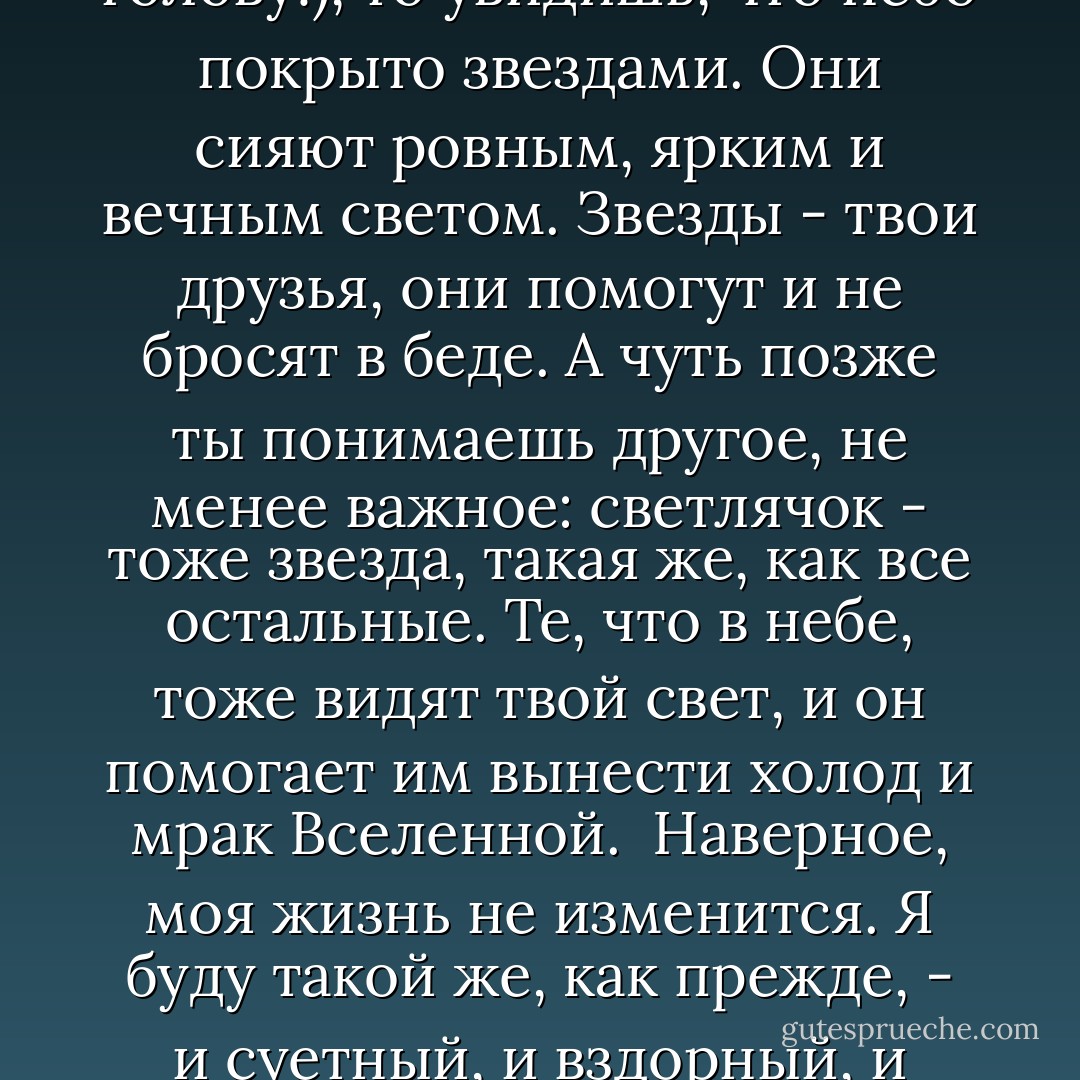 Одинок полет<br />Светлячка в ночи.<br />Но в небе - звезды.<br />"В чем же смысл интуитивно возникшего во мне трехстишья? Человек - одинокий светлячок в бескрайнем мраке ночи. Свет его так слаб, что освещает лишь крошечный кусочек пространства, а вокруг лишь холод, тьма и страх. Но если отвести испуганный взгляд от находящейся внизу темной земли и посмотреть ввысь (всего-то и надо - повернуть голову!), то увидишь, что небо покрыто звездами. Они сияют ровным, ярким и вечным светом. Звезды - твои друзья, они помогут и не бросят в беде. А чуть позже ты понимаешь другое, не менее важное: светлячок - тоже звезда, такая же, как все остальные. Те, что в небе, тоже видят твой свет, и он помогает им вынести холод и мрак Вселенной.<br /> Наверное, моя жизнь не изменится. Я буду такой же, как прежде, - и суетный, и вздорный, и подверженный страстям. Но в глубине моей души будет жить достоверное знание. Оно спасет и поддержит меня в трудную минуту. Я больше не мелкая лужа, которую может расплескать по земле сильный порыв ветра. Я - океан, и буря, прокатившись всесокрушающим цунами по моей поверхности, не затронет сокровенных моих глубин. - Boris Akunin