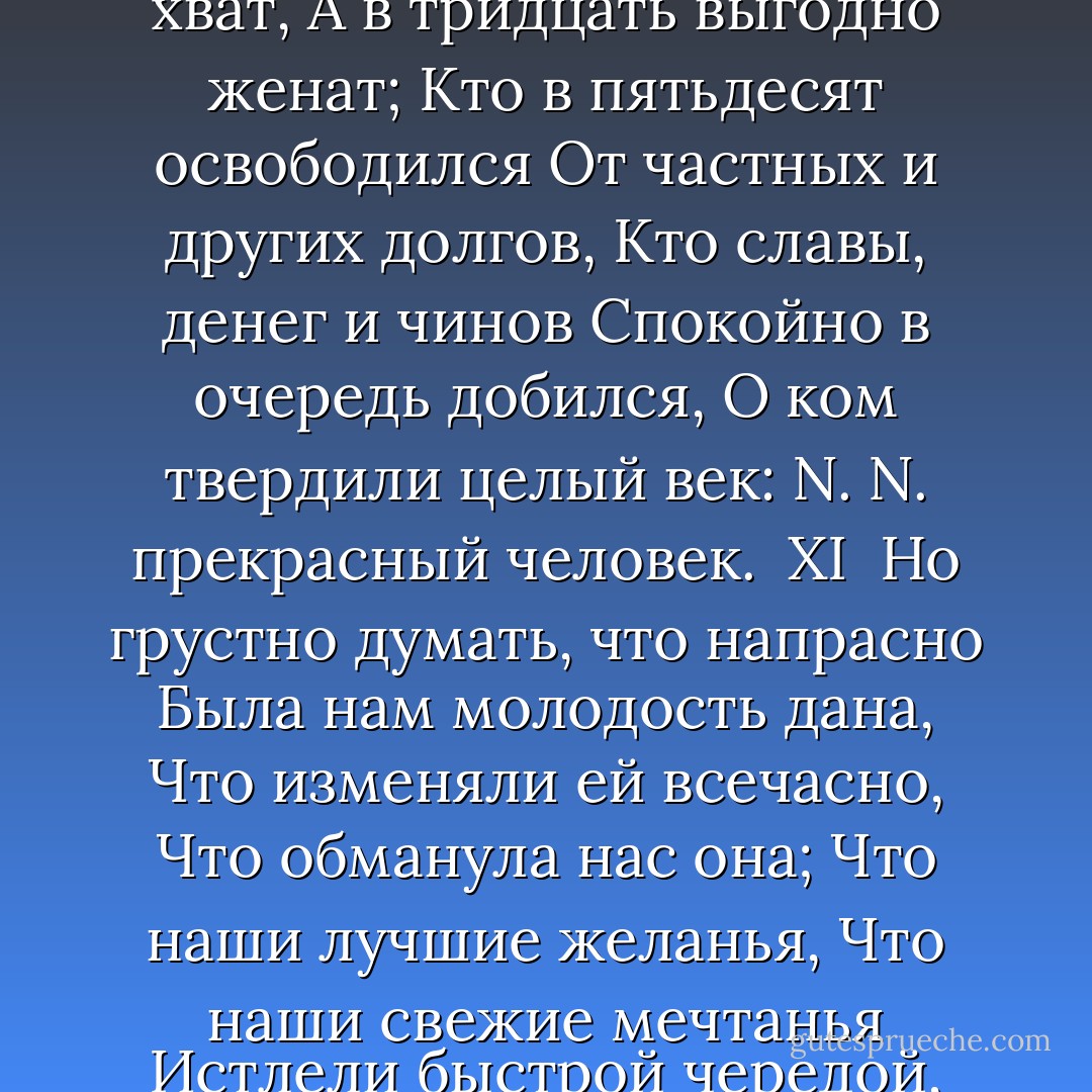 X<br /><br />Блажен, кто смолоду был молод,<br />Блажен, кто вовремя созрел,<br />Кто постепенно жизни холод<br />С летами вытерпеть умел;<br />Кто странным снам не предавался,<br />Кто черни светской не чуждался,<br />Кто в двадцать лет был франт иль хват,<br />А в тридцать выгодно женат;<br />Кто в пятьдесят освободился<br />От частных и других долгов,<br />Кто славы, денег и чинов<br />Спокойно в очередь добился,<br />О ком твердили целый век:<br />N. N. прекрасный человек.<br /><br />XI<br /><br />Но грустно думать, что напрасно<br />Была нам молодость дана,<br />Что изменяли ей всечасно,<br />Что обманула нас она;<br />Что наши лучшие желанья,<br />Что наши свежие мечтанья<br />Истлели быстрой чередой,<br />Как листья осенью гнилой.<br />Несносно видеть пред собою<br />Одних обедов длинный ряд,<br />Глядеть на жизнь, как на обряд,<br />И вслед за чинною толпою<br />Идти, не разделяя с ней<br />Ни общих мнений, ни страстей. - Alexander Pushkin