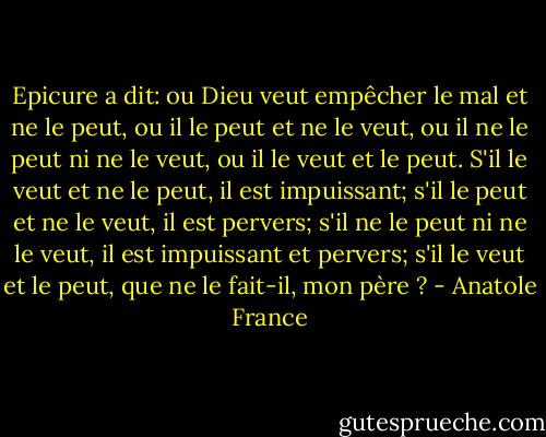 Epicure a dit: ou Dieu veut empêcher le mal et ne le peut, ou il le peut et ne le veut, ou il ne le peut ni ne le veut, ou il le veut et le peut. S'il le veut et ne le peut, il est impuissant; s'il le peut et ne le veut, il est pervers; s'il ne le peut ni ne le veut, il est impuissant et pervers; s'il le veut et le peut, que ne le fait-il, mon père ? - Anatole France