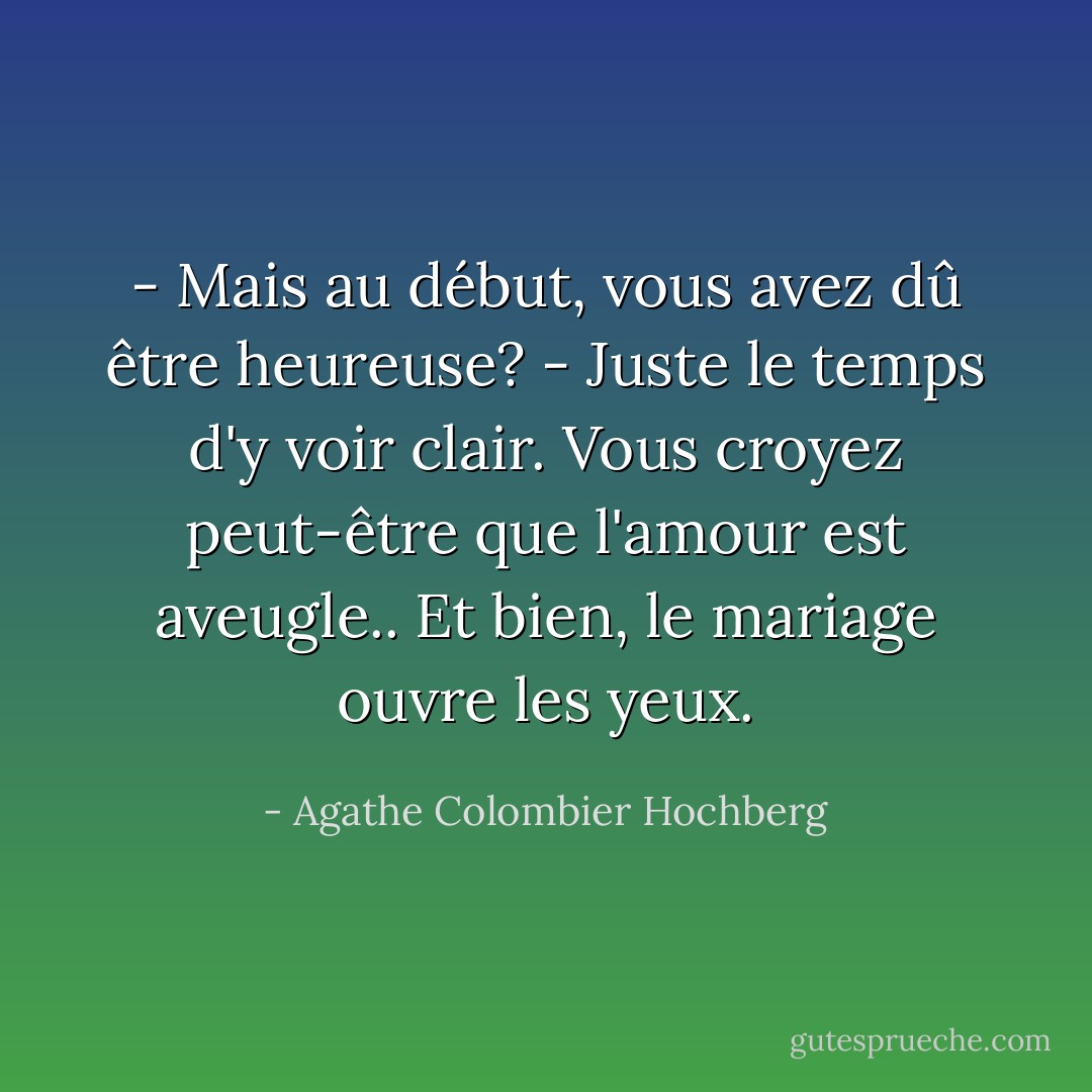 - Mais au début, vous avez dû être heureuse?<br />- Juste le temps d'y voir clair. Vous croyez peut-être que l'amour est aveugle.. Et bien, le mariage ouvre les yeux. - Agathe Colombier Hochberg