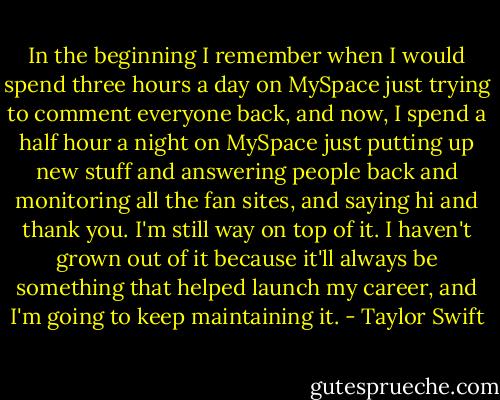 In the beginning I remember when I would spend three hours a day on MySpace just trying to comment everyone back, and now, I spend a half hour a night on MySpace just putting up new stuff and answering people back and monitoring all the fan sites, and saying hi and thank you. I'm still way on top of it. I haven't grown out of it because it'll always be something that helped launch my career, and I'm going to keep maintaining it. - Taylor Swift