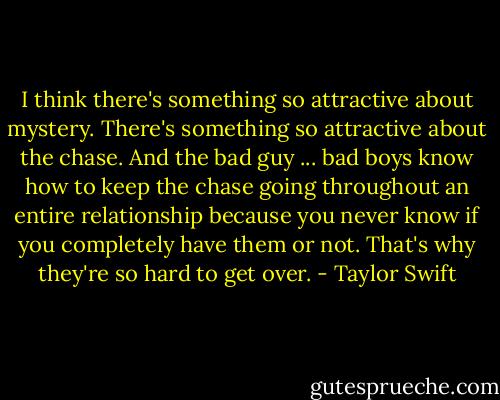 I think there's something so attractive about mystery. There's something so attractive about the chase. And the bad guy ... bad boys know how to keep the chase going throughout an entire relationship because you never know if you completely have them or not. That's why they're so hard to get over. - Taylor Swift