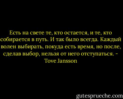 Есть на свете те, кто остается, и те, кто собирается в путь. И так было всегда. Каждый волен выбирать, покуда есть время, но после, сделав выбор, нельзя от него отступаться. - Tove Jansson