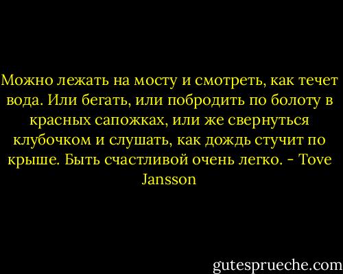 Можно лежать на мосту и смотреть, как течет вода. Или бегать, или побродить по болоту в красных сапожках, или же свернуться клубочком и слушать, как дождь стучит по крыше. Быть счастливой очень легко. - Tove Jansson