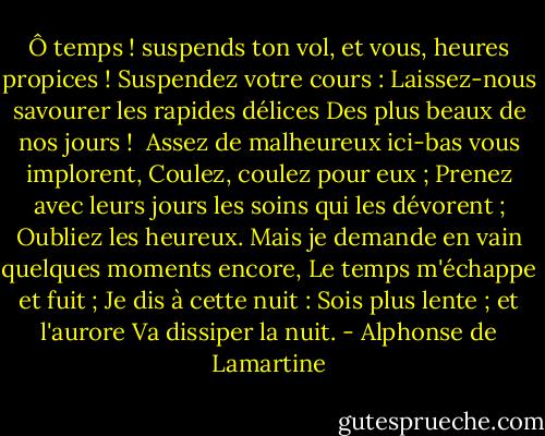 Ô temps ! suspends ton vol, et vous, heures propices !<br />Suspendez votre cours :<br />Laissez-nous savourer les rapides délices<br />Des plus beaux de nos jours !<br /><br />Assez de malheureux ici-bas vous implorent,<br />Coulez, coulez pour eux ;<br />Prenez avec leurs jours les soins qui les dévorent ;<br />Oubliez les heureux.<br />Mais je demande en vain quelques moments encore,<br />Le temps m'échappe et fuit ;<br />Je dis à cette nuit : Sois plus lente ; et l'aurore<br />Va dissiper la nuit. - Alphonse de Lamartine