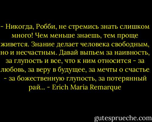 - Никогда, Робби, не стремись знать слишком много! Чем меньше знаешь, тем проще живется. Знание делает человека свободным, но и несчастным. Давай выпьем за наивность, за глупость и все, что к ним относится - за любовь, за веру в будущее, за мечты о счастье - за божественную глупость, за потерянный рай... - Erich Maria Remarque