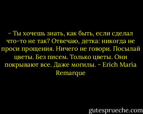 - Ты хочешь знать, как быть, если сделал что-то не так? Отвечаю, детка: никогда не проси прощения. Ничего не говори. Посылай цветы. Без писем. Только цветы. Они покрывают все. Даже могилы. - Erich Maria Remarque