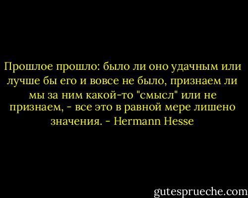Прошлое прошло: было ли оно удачным или лучше бы его и вовсе не было, признаем ли мы за ним какой-то "смысл" или не признаем, - все это в равной мере лишено значения. - Hermann Hesse