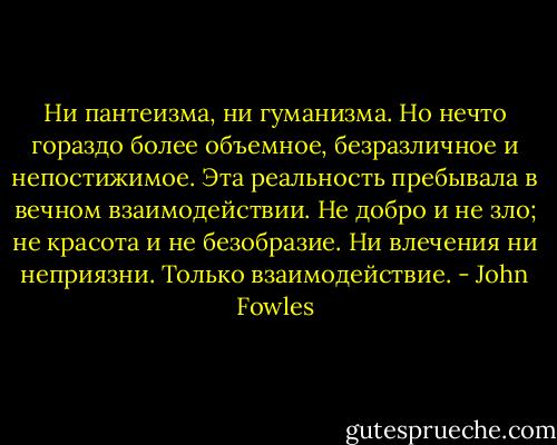 Ни пантеизма, ни гуманизма. Но нечто гораздо более объемное, безразличное и непостижимое. Эта реальность пребывала в вечном взаимодействии. Не добро и не зло; не красота и не безобразие. Ни влечения ни неприязни. Только взаимодействие. - John Fowles