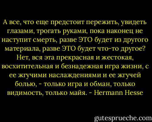 А все, что еще предстоит пережить, увидеть глазами, трогать руками, пока наконец не наступит смерть, разве ЭТО будет из другого материала, разве ЭТО будет что-то другое? Нет, вся эта прекрасная и жестокая, восхитительная и безнадежная игра жизни, с ее жгучими наслаждениями и ее жгучей болью, - только игра и обман, только видимость, только майя. - Hermann Hesse