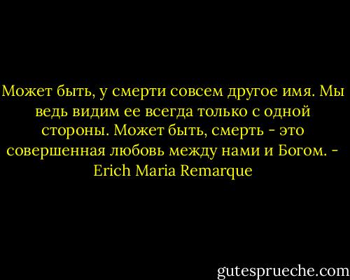 Может быть, у смерти совсем другое имя. Мы ведь видим ее всегда только с одной стороны. Может быть, смерть - это совершенная любовь между нами и Богом. - Erich Maria Remarque