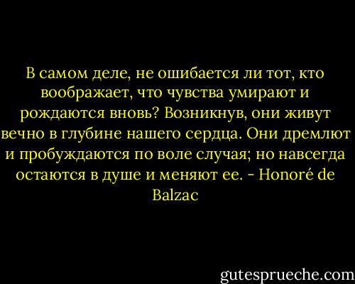 В самом деле, не ошибается ли тот, кто воображает, что чувства умирают и рождаются вновь? Возникнув, они живут вечно в глубине нашего сердца. Они дремлют и пробуждаются по воле случая; но навсегда остаются в душе и меняют ее. - Honoré de Balzac