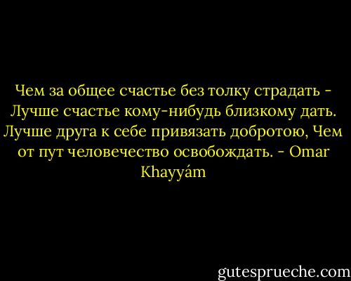 Чем за общее счастье без толку страдать -<br />Лучше счастье кому-нибудь близкому дать.<br />Лучше друга к себе привязать добротою,<br />Чем от пут человечество освобождать. - Omar Khayyám
