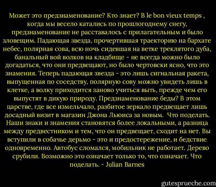 Может это предзнаменование? Кто знает? В le bon vieux temps , когда мы весело катались по прошлогоднему снегу, предзнаменование не расставалось с прилагательным и было зловещим. Падающая звезда, прочертившая траекторию на бархате небес, полярная сова, всю ночь сидевшая на ветке треклятого дуба, банальный вой волков на кладбище - не всегда можно было догадаться, что они предвещают, но было чертовски ясно, что это знамения. Теперь падающая звезда - это лишь сигнальная ракета, выпущенная по соседству, полярную сову можно увидеть лишь в клетке, а волку приходится заново учиться выть, прежде чем его выпустят в дикую природу. Предзнаменование беды? В этом царстве, где все измельчало, разбитое зеркало предвещает лишь досадный визит в магазин Джона Льюиса за новым.<br /> Что поделать. Наши знаки и знамения становятся более локальными, а разница между предвестником и тем, что он предвещает, сходит на нет. Вы вступили в собачье дерьмо - это и предостережение, и бедствие одновременно. Автобус сломался, мобильник не работает. Дерево срубили. Возможно это означает только то, что означает. Что поделать. - Julian Barnes