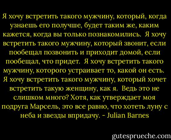 Я хочу встретить такого мужчину, который, когда узнаешь его получше, будет таким же, каким кажется, когда вы только познакомились.<br /> Я хочу встретить такого мужчину, который звонит, если пообещал позвонить и приходит домой, если пообещал, что придет.<br /> Я хочу встретить такого мужчину, которого устраивает то, какой он есть.<br /> Я хочу встретить такого мужчину, который хочет встретить такую женщину, как я.<br /> Ведь это не слишком много? Хотя, как утверждает моя подруга Марсель, это все равно, что хотеть луну с неба и звезды впридачу. - Julian Barnes