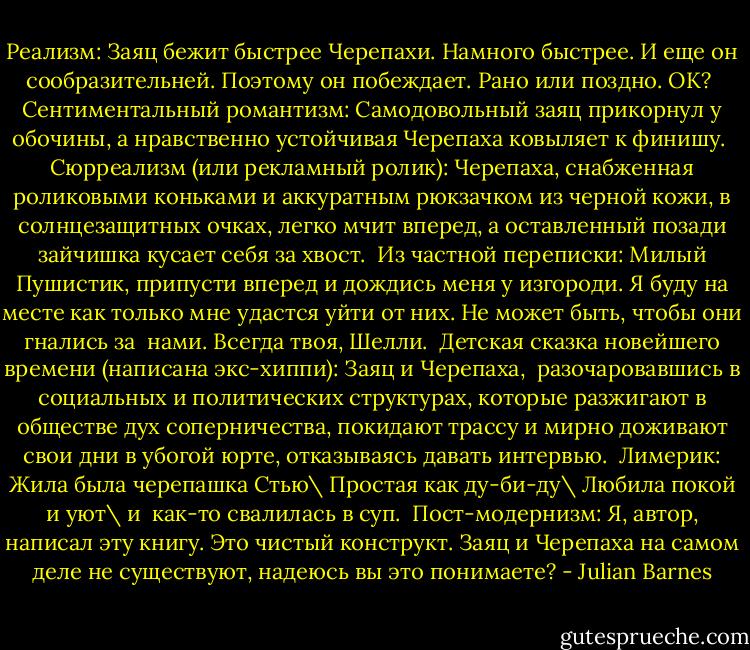 Реализм: Заяц бежит быстрее Черепахи. Намного быстрее. И еще он сообразительней. Поэтому он побеждает. Рано или поздно. ОК?<br /> Сентиментальный романтизм: Самодовольный заяц прикорнул у обочины, а нравственно устойчивая Черепаха ковыляет к финишу.<br /> Сюрреализм (или рекламный ролик): Черепаха, снабженная роликовыми коньками и аккуратным рюкзачком из черной кожи, в солнцезащитных очках, легко мчит вперед, а оставленный позади зайчишка кусает себя за хвост.<br /> Из частной переписки: Милый Пушистик, припусти вперед и дождись меня у изгороди. Я буду на месте как только мне удастся уйти от них. Не может быть, чтобы они гнались за <br />нами. Всегда твоя, Шелли.<br /> Детская сказка новейшего времени (написана экс-хиппи): Заяц и Черепаха, <br />разочаровавшись в социальных и политических структурах, которые разжигают в обществе дух соперничества, покидают трассу и мирно доживают свои дни в убогой юрте, отказываясь давать интервью.<br /> Лимерик: Жила была черепашка Стью\ Простая как ду-би-ду\ Любила покой и уют\ и <br />как-то свалилась в суп.<br /> Пост-модернизм: Я, автор, написал эту книгу. Это чистый конструкт. Заяц и Черепаха на самом деле не существуют, надеюсь вы это понимаете? - Julian Barnes