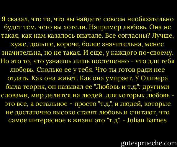 Я сказал, что то, что вы найдете совсем необязательно будет тем, чего вы хотели. Например любовь. Она не такая, как нам казалось вначале. Все согласны? Лучше, хуже, дольше, короче, более значительна, менее значительна, но не такая. И еще, у каждого по-своему. Но это то, что узнаешь лишь постепенно - что для тебя любовь. Сколько ее у тебя. Что ты готов ради нее отдать. Как она живет. Как она умирает. У Оливера была теория, он называл ее "Любовь и т.д.": другими словами, мир делится на людей, для которых любовь - это все, а остальное - просто "т.д.", и людей, которые не достаточно высоко ставят любовь и считают, что самое интересное в жизни это "т.д". - Julian Barnes