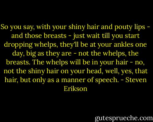 So you say, with your shiny hair and pouty lips - and those breasts - just wait till you start dropping whelps, they'll be at your ankles one day, big as they are - not the whelps, the breasts. The whelps will be in your hair - no, not the shiny hair on your head, well, yes, that hair, but only as a manner of speech. - Steven Erikson